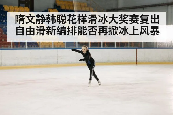 隋文静韩聪花样滑冰大奖赛复出自由滑新编排能否再掀冰上风暴