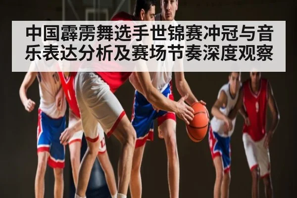 中国霹雳舞选手世锦赛冲冠与音乐表达分析及赛场节奏深度观察